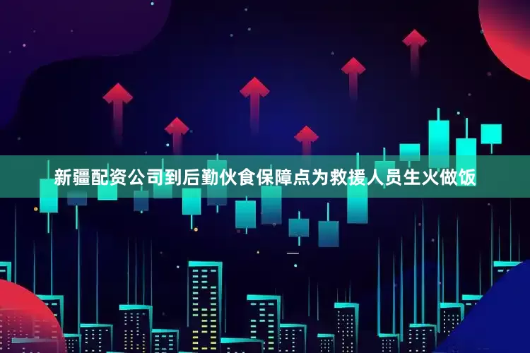 新疆配资公司到后勤伙食保障点为救援人员生火做饭