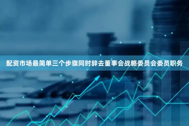 配资市场最简单三个步骤同时辞去董事会战略委员会委员职务
