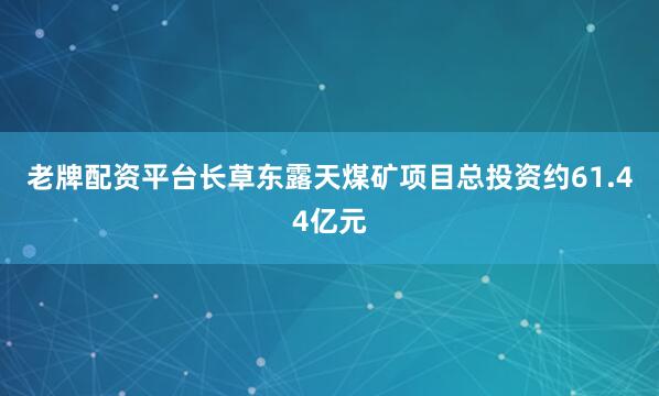老牌配资平台长草东露天煤矿项目总投资约61.44亿元