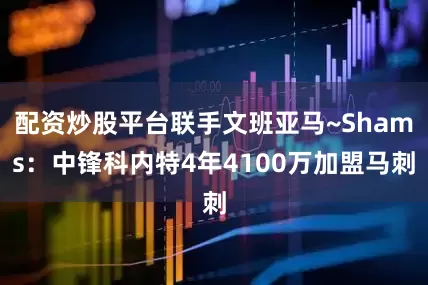 配资炒股平台联手文班亚马~Shams：中锋科内特4年4100万加盟马刺
