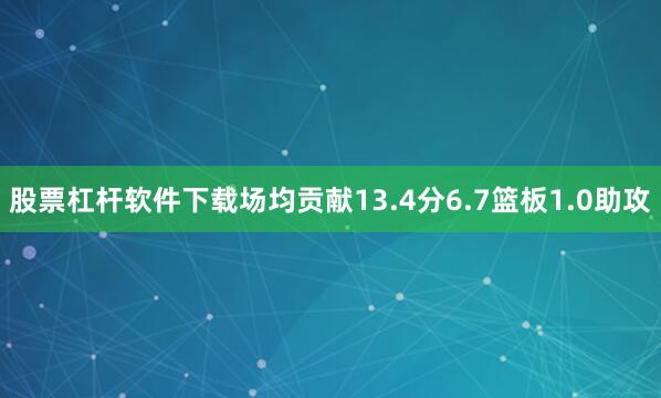 股票杠杆软件下载场均贡献13.4分6.7篮板1.0助攻