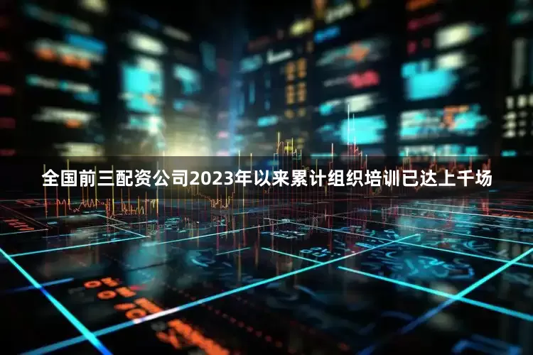 全国前三配资公司2023年以来累计组织培训已达上千场