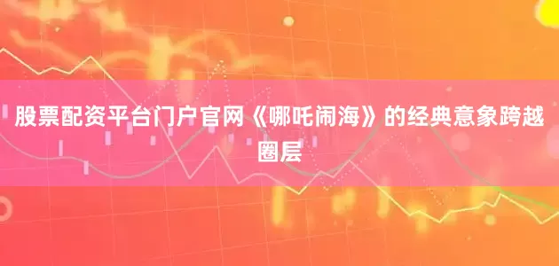 股票配资平台门户官网《哪吒闹海》的经典意象跨越圈层