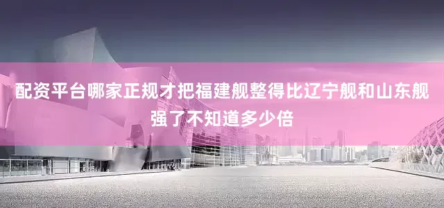 配资平台哪家正规才把福建舰整得比辽宁舰和山东舰强了不知道多少倍