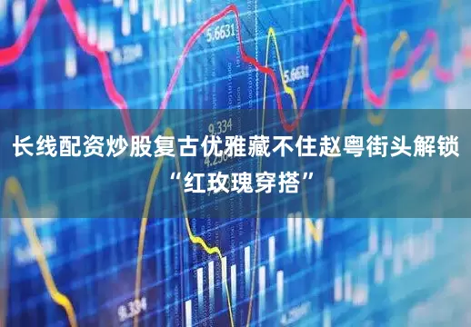 长线配资炒股复古优雅藏不住赵粤街头解锁 “红玫瑰穿搭”