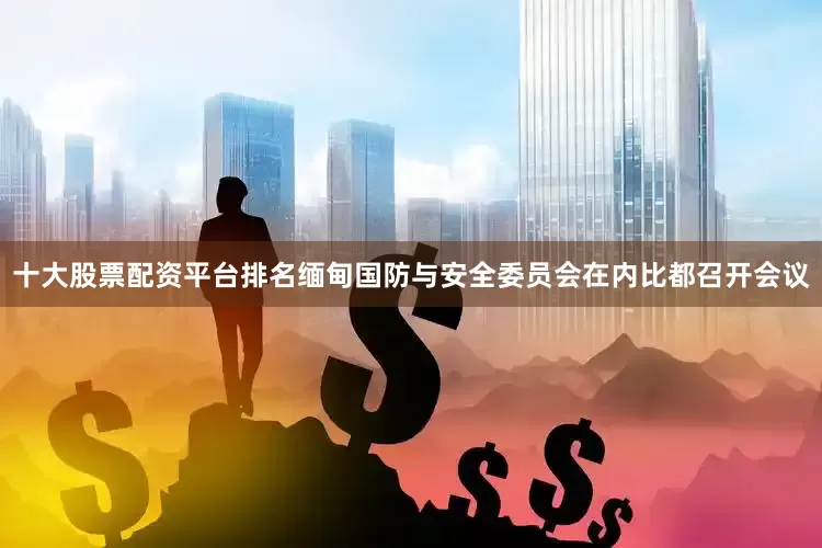 十大股票配资平台排名缅甸国防与安全委员会在内比都召开会议