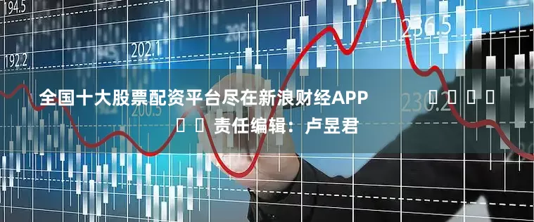 全国十大股票配资平台尽在新浪财经APP            						责任编辑：卢昱君